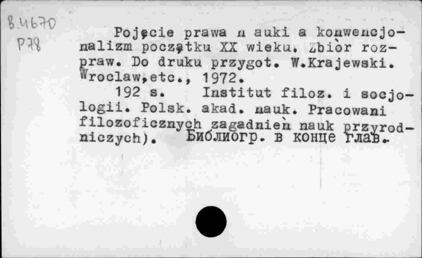 ﻿% ,Ц Ь'W
Pojfcie prawa n auki a koxxwexxcjo-nalizm poczÿtku XX wieku. zjbior roz-praw. Do druku przygot. W.Krajewski. Wroclaw>etc., 1972.
192 s. Institut filoz. i socjo— logii. Polsk. akad. xxauk. Pracowani filozoficznych zagadnieïx nauk przvrod-niczych). Библиогр. в конце глав-